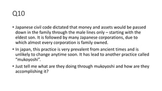 Q10
• Japanese civil code dictated that money and assets would be passed
down in the family through the male lines only – starting with the
eldest son. It is followed by many Japanese corporations, due to
which almost every corporation is family owned.
• In japan, this practice is very prevalent from ancient times and is
unlikely to change anytime soon. It has lead to another practice called
“mukoyoshi”.
• Just tell me what are they doing through mukoyoshi and how are they
accomplishing it?
 