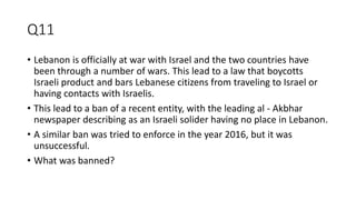 Q11
• Lebanon is officially at war with Israel and the two countries have
been through a number of wars. This lead to a law that boycotts
Israeli product and bars Lebanese citizens from traveling to Israel or
having contacts with Israelis.
• This lead to a ban of a recent entity, with the leading al - Akbhar
newspaper describing as an Israeli solider having no place in Lebanon.
• A similar ban was tried to enforce in the year 2016, but it was
unsuccessful.
• What was banned?
 