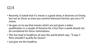 Q14
• Recently, X stated that if a movie is a good show, it deserves an Emmy,
but not an Oscar as once you commit television format, you are a TV
movie.
• He goes on to say that movies which are just given a token
qualification in a couple of theatres for a less than a week should not
be considered for Oscar nominations.
• This has lead to headlines all over the world which says, “X says Y
films shouldn’t qualify for Oscars”.
• Just give me the headline.
 