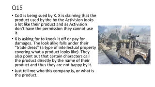 Q15
• CoD is being sued by X. X is claiming that the
product used by the by the Activision looks
a lot like their product and as Activision
don’t have the permission they cannot use
it.
• X is asking for to knock it off or pay for
damages. The look alike falls under their
“trade dress” (a type of intellectual property
covering what a product looks like). They
also point out that certain characters call
the product directly by the name of their
product and thus they are not happy by it.
• Just tell me who this company is, or what is
the product.
 