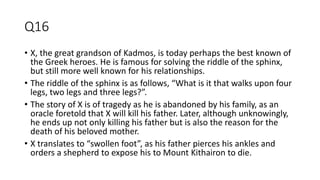 Q16
• X, the great grandson of Kadmos, is today perhaps the best known of
the Greek heroes. He is famous for solving the riddle of the sphinx,
but still more well known for his relationships.
• The riddle of the sphinx is as follows, “What is it that walks upon four
legs, two legs and three legs?”.
• The story of X is of tragedy as he is abandoned by his family, as an
oracle foretold that X will kill his father. Later, although unknowingly,
he ends up not only killing his father but is also the reason for the
death of his beloved mother.
• X translates to “swollen foot”, as his father pierces his ankles and
orders a shepherd to expose his to Mount Kithairon to die.
 