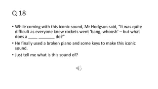 Q 18
• While coming with this iconic sound, Mr Hodgson said, “It was quite
difficult as everyone knew rockets went ‘bang, whoosh’ – but what
does a ____ _______ do?”
• He finally used a broken piano and some keys to make this iconic
sound.
• Just tell me what is this sound of?
 