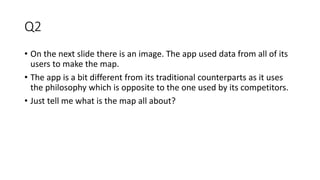 Q2
• On the next slide there is an image. The app used data from all of its
users to make the map.
• The app is a bit different from its traditional counterparts as it uses
the philosophy which is opposite to the one used by its competitors.
• Just tell me what is the map all about?
 