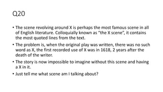 Q20
• The scene revolving around X is perhaps the most famous scene in all
of English literature. Colloquially known as “the X scene”, it contains
the most quoted lines from the text.
• The problem is, when the original play was written, there was no such
word as X, the first recorded use of X was in 1618, 2 years after the
death of the writer.
• The story is now impossible to imagine without this scene and having
a X in it.
• Just tell me what scene am I talking about?
 