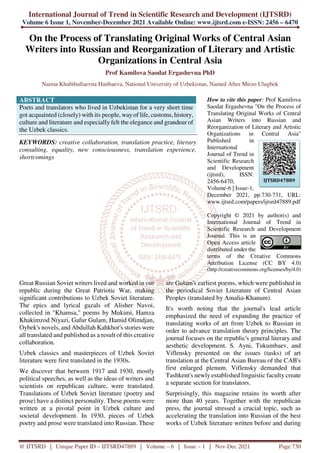 International Journal of Trend in Scientific Research and Development (IJTSRD)
Volume 6 Issue 1, November-December 2021 Available Online: www.ijtsrd.com e-ISSN: 2456 – 6470
@ IJTSRD | Unique Paper ID – IJTSRD47889 | Volume – 6 | Issue – 1 | Nov-Dec 2021 Page 730
On the Process of Translating Original Works of Central Asian
Writers into Russian and Reorganization of Literary and Artistic
Organizations in Central Asia
Prof Kamilova Saodat Ergashevna PhD
Naima Khabibullaevna Haitbaeva, National University of Uzbekistan, Named After Mirzo Ulugbek
ABSTRACT
Poets and translators who lived in Uzbekistan for a very short time
got acquainted (closely) with its people, wayof life, customs, history,
culture and literature and especially felt the elegance and grandeur of
the Uzbek classics.
KEYWORDS: creative collaboration, translation practice, literary
consulting, equality, new consciousness, translation experience,
shortcomings
How to cite this paper: Prof Kamilova
Saodat Ergashevna "On the Process of
Translating Original Works of Central
Asian Writers into Russian and
Reorganization of Literary and Artistic
Organizations in Central Asia"
Published in
International
Journal of Trend in
Scientific Research
and Development
(ijtsrd), ISSN:
2456-6470,
Volume-6 | Issue-1,
December 2021, pp.730-731, URL:
www.ijtsrd.com/papers/ijtsrd47889.pdf
Copyright © 2021 by author(s) and
International Journal of Trend in
Scientific Research and Development
Journal. This is an
Open Access article
distributed under the
terms of the Creative Commons
Attribution License (CC BY 4.0)
(http://creativecommons.org/licenses/by/4.0)
Great Russian Soviet writers lived and worked in our
republic during the Great Patriotic War, making
significant contributions to Uzbek Soviet literature.
The epics and lyrical gazals of Alisher Navoi,
collected in "Khamsa," poems by Mukimi, Hamza
Khakimzod Niyazi, Gafur Gulam, Hamid Olimdjan,
Oybek's novels, and Abdullah Kahkhor's stories were
all translated and published as a result of this creative
collaboration.
Uzbek classics and masterpieces of Uzbek Soviet
literature were first translated in the 1930s.
We discover that between 1917 and 1930, mostly
political speeches, as well as the ideas of writers and
scientists on republican culture, were translated.
Translations of Uzbek Soviet literature (poetry and
prose) have a distinct personality. These poems were
written at a pivotal point in Uzbek culture and
societal development. In 1930, pieces of Uzbek
poetry and prose were translated into Russian. These
are Gulam's earliest poems, which were published in
the periodical Soviet Literature of Central Asian
Peoples (translated by Amalia-Khanum).
It's worth noting that the journal's lead article
emphasized the need of expanding the practice of
translating works of art from Uzbek to Russian in
order to advance translation theory principles. The
journal focuses on the republic's general literary and
aesthetic development. S. Ayni, Tukumbaev, and
Viflensky presented on the issues (tasks) of art
translation at the Central Asian Bureau of the CAB's
first enlarged plenum. Viflensky demanded that
Tashkent's newly established linguistic faculty create
a separate section for translators.
Surprisingly, this magazine retains its worth after
more than 40 years. Together with the republican
press, the journal stressed a crucial topic, such as
accelerating the translation into Russian of the best
works of Uzbek literature written before and during
IJTSRD47889
 