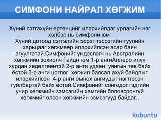 СИМФОНИ НАЙРАЛ ХӨГЖИМ Хүний сэтгэхүйн ертөнцийг илэрхийлдэг урлагийн нэг хэлбэр нь симфони юм  Хүний дотоод сэтгэлийн эсрэг тэсрэгийн туулийн харьцааг хөгжмөөр илэрхийлсэн асар баян агуулгатай.Симфонийг үндэслэгч нь Австралийн хөгжмийн зохиолч Гайдн юм.1-р ангиАллеро илүү хурдан хөдөлгөөнтэй 2-р анги удаан  уянгын төв байх ёстой 3-р анги цоглог  хөгжил баясал ахуй байдлыг илэрхийлсэн .4-р анги өмнөх ангиудыг нэгтгэсэн туйлбартай байх ёстой.Симфонийг сонгодог гэдгийн учир хөгжмийн зэмсэгийн хамгийн боловсронгуй хөгжмийг олсон хөгжмийн зэмсэгүүд байдаг.. 