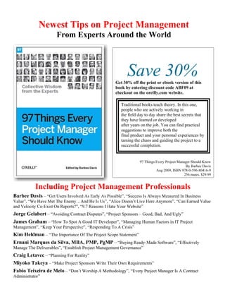 Newest Tips on Project Management
                      From Experts Around the World



                                                          Save 30%
                                                    Get 30% off the print or ebook version of this
                                                    book by entering discount code ABF09 at
                                                    checkout on the oreilly.com website.

                                                       Traditional books teach theory. In this one,
                                                       people who are actively working in
                                                       the field day to day share the best secrets that
                                                       they have learned or developed
                                                       after years on the job. You can find practical
                                                       suggestions to improve both the
                                                       final product and your personal experiences by
                                                       taming the chaos and guiding the project to a
                                                       successful completion.


                                                                 97 Things Every Project Manager Should Know
                                                                                             By Barbee Davis
                                                                           Aug 2009, ISBN 978-0-596-80416-9
                                                                                            256 pages, $29.99


           Including Project Management Professionals
Barbee Davis – “Get Users Involved As Early As Possible”, “Success Is Always Measured In Business
Value”, “We Have Met The Enemy…And He Is Us”, “Alice Doesn’t Live Here Anymore”, “Can Earned Value
and Velocity Co-Exist On Reports?”, “9.7 Reasons I Hate Your Website”
Jorge Gelabert – “Avoiding Contract Disputes”, “Project Sponsors – Good, Bad, And Ugly”
James Graham – “How To Spot A Good IT Developer”, “Managing Human Factors in IT Project
Management”, “Keep Your Perspective”, “Responding To A Crisis”
Kim Heldman – “The Importance Of The Project Scope Statement”
Ernani Marques da Silva, MBA, PMP, PgMP – “Buying Ready-Made Software”, “Effectively
Manage The Deliverables”, “Establish Project Management Governance”
Craig Letavec – “Planning For Reality”
Miyoko Takeya – “Make Project Sponsors Write Their Own Requirements”
Fabio Teixeira de Melo – “Don’t Worship A Methodology”, “Every Project Manager Is A Contract
Administrator”
 