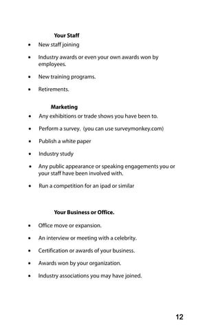 Your Staff
•   New staff joining

•   Industry awards or even your own awards won by
    employees.

•   New training programs.

•   Retirements.


         Marketing
•   Any exhibitions or trade shows you have been to.

•   Perform a survey. (you can use surveymonkey.com)

•   Publish a white paper

•   Industry study

•   Any public appearance or speaking engagements you or
    your staff have been involved with.

•   Run a competition for an ipad or similar



          Your Business or Office.

•   Office move or expansion.

•   An interview or meeting with a celebrity.

•   Certification or awards of your business.

•   Awards won by your organization.

•   Industry associations you may have joined.




                                                           12
 
