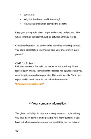•      Where is it?
     •      Why is this relevant and interesting?
     •      How will your solution provide the benefit?


Keep your paragraphs clear, simple and easy to understand. The
whole length of the body should be between 300-600 words.


Credibility factors in the body can be added by including a quote.
You could either take a testimonial from your site, or even quote
yourself.


Call to Action
Include a sentence that asks the reader todo something. Don’t
leave it open ended. Remember the release has a purpose and you
need to get your reader to your site. Use sentences like “for a free
report on kitchen islands for the rich and famous visit
“http://www.yoursite.com”.




                 4) Your company information


This gives credibility. Its important to say what you do, how long
you have been doing it and if possible how many customers you
have or include any other measure of credibility you can think of.


17
 