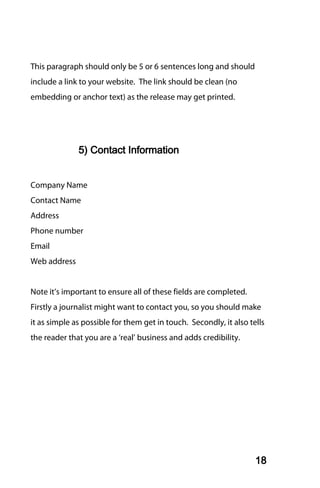 This paragraph should only be 5 or 6 sentences long and should
include a link to your website. The link should be clean (no
embedding or anchor text) as the release may get printed.




              5) Contact Information


Company Name
Contact Name
Address
Phone number
Email
Web address


Note it’s important to ensure all of these fields are completed.
Firstly a journalist might want to contact you, so you should make
it as simple as possible for them get in touch. Secondly, it also tells
the reader that you are a ‘real’ business and adds credibility.




                                                                    18
 
