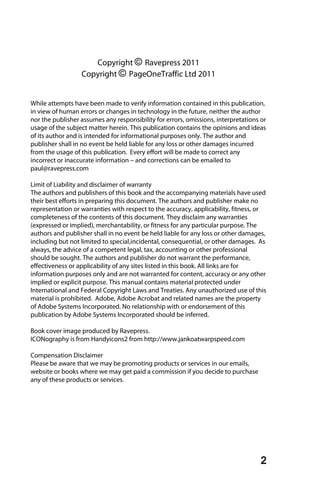 Copyright © Ravepress 2011
                  Copyright © PageOneTraffic Ltd 2011


While attempts have been made to verify information contained in this publication,
in view of human errors or changes in technology in the future, neither the author
nor the publisher assumes any responsibility for errors, omissions, interpretations or
usage of the subject matter herein. This publication contains the opinions and ideas
of its author and is intended for informational purposes only. The author and
publisher shall in no event be held liable for any loss or other damages incurred
from the usage of this publication. Every effort will be made to correct any
incorrect or inaccurate information – and corrections can be emailed to
paul@ravepress.com

Limit of Liability and disclaimer of warranty
The authors and publishers of this book and the accompanying materials have used
their best efforts in preparing this document. The authors and publisher make no
representation or warranties with respect to the accuracy, applicability, fitness, or
completeness of the contents of this document. They disclaim any warranties
(expressed or implied), merchantability, or fitness for any particular purpose. The
authors and publisher shall in no event be held liable for any loss or other damages,
including but not limited to special,incidental, consequential, or other damages. As
always, the advice of a competent legal, tax, accounting or other professional
should be sought. The authors and publisher do not warrant the performance,
effectiveness or applicability of any sites listed in this book. All links are for
information purposes only and are not warranted for content, accuracy or any other
implied or explicit purpose. This manual contains material protected under
International and Federal Copyright Laws and Treaties. Any unauthorized use of this
material is prohibited. Adobe, Adobe Acrobat and related names are the property
of Adobe Systems Incorporated. No relationship with or endorsement of this
publication by Adobe Systems Incorporated should be inferred.

Book cover image produced by Ravepress.
ICONography is from Handyicons2 from http://www.jankoatwarpspeed.com

Compensation Disclaimer
Please be aware that we may be promoting products or services in our emails,
website or books where we may get paid a commission if you decide to purchase
any of these products or services.




                                                                                    2
 