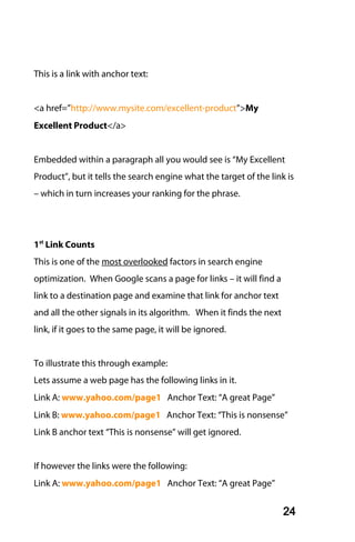 This is a link with anchor text:


<a href=”http://www.mysite.com/excellent-product”>My
Excellent Product</a>


Embedded within a paragraph all you would see is “My Excellent
Product”, but it tells the search engine what the target of the link is
– which in turn increases your ranking for the phrase.




1st Link Counts
This is one of the most overlooked factors in search engine
optimization. When Google scans a page for links – it will find a
link to a destination page and examine that link for anchor text
and all the other signals in its algorithm. When it finds the next
link, if it goes to the same page, it will be ignored.


To illustrate this through example:
Lets assume a web page has the following links in it.
Link A: www.yahoo.com/page1 Anchor Text: “A great Page”
Link B: www.yahoo.com/page1 Anchor Text: “This is nonsense”
Link B anchor text “This is nonsense” will get ignored.


If however the links were the following:
Link A: www.yahoo.com/page1 Anchor Text: “A great Page”


                                                                     24
 