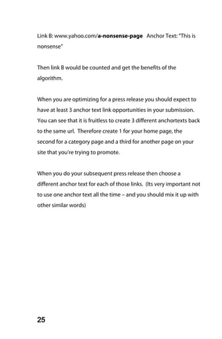 Link B: www.yahoo.com/a-nonsense-page Anchor Text: “This is
nonsense”


Then link B would be counted and get the benefits of the
algorithm.


When you are optimizing for a press release you should expect to
have at least 3 anchor text link opportunities in your submission.
You can see that it is fruitless to create 3 different anchortexts back
to the same url. Therefore create 1 for your home page, the
second for a category page and a third for another page on your
site that you’re trying to promote.


When you do your subsequent press release then choose a
different anchor text for each of those links. (Its very important not
to use one anchor text all the time – and you should mix it up with
other similar words)




25
 