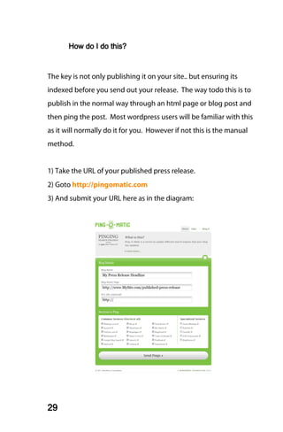 How do I do this?



The key is not only publishing it on your site.. but ensuring its
indexed before you send out your release. The way todo this is to
publish in the normal way through an html page or blog post and
then ping the post. Most wordpress users will be familiar with this
as it will normally do it for you. However if not this is the manual
method.


1) Take the URL of your published press release.
2) Goto http://pingomatic.com
3) And submit your URL here as in the diagram:




29
 
