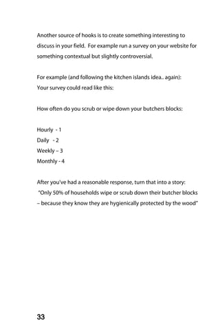 Another source of hooks is to create something interesting to
discuss in your field. For example run a survey on your website for
something contextual but slightly controversial.


For example (and following the kitchen islands idea.. again):
Your survey could read like this:


How often do you scrub or wipe down your butchers blocks:


Hourly - 1
Daily - 2
Weekly – 3
Monthly - 4


After you’ve had a reasonable response, turn that into a story:
“Only 50% of households wipe or scrub down their butcher blocks
– because they know they are hygienically protected by the wood”




33
 