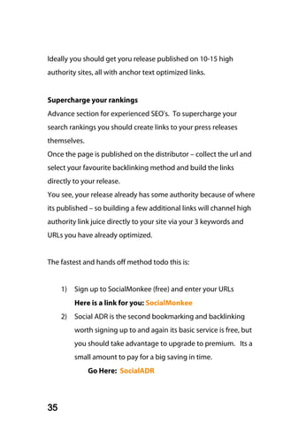 Ideally you should get yoru release published on 10-15 high
authority sites, all with anchor text optimized links.


Supercharge your rankings
Advance section for experienced SEO's. To supercharge your
search rankings you should create links to your press releases
themselves.
Once the page is published on the distributor – collect the url and
select your favourite backlinking method and build the links
directly to your release.
You see, your release already has some authority because of where
its published – so building a few additional links will channel high
authority link juice directly to your site via your 3 keywords and
URLs you have already optimized.


The fastest and hands off method todo this is:


     1)   Sign up to SocialMonkee (free) and enter your URLs
          Here is a link for you: SocialMonkee
     2)   Social ADR is the second bookmarking and backlinking
          worth signing up to and again its basic service is free, but
          you should take advantage to upgrade to premium. Its a
          small amount to pay for a big saving in time.
              Go Here: SocialADR



35
 