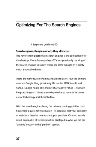 Optimizing For The Search Engines



              A Beginners guide to SEO

Search engines, Google and why they all matter.
The never-ending battle with search engines is the competition for
the desktop. From the early days of Yahoo (previously the King of
the search engine), to today, where the term "Google-it" is pretty
much a household term.


There are many search engines available to users - but the primary
ones are Google, Bing (previously Microsoft's MSN Search) and
Yahoo. Google hold a 66% market share above Yahoo (17%) with
Bing catching up (11%) to some degree due to some of its clever
use of technology and slick interface.


With the search engines being the primary starting point for most
household’s quest for information - its essential that your company
or website is listed as near to the top as possible. On most search
result pages a list of websites will be displayed in what we call the
"organic" section or the "paid for" section.




37
 