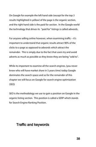 On Google for example the left hand side (except for the top 3
results highlighted in yellow) of the page is the organic section,
and the right hand side is the paid for section. In the Google world
the technology that drives its "paid for" listings is called adwords.


For anyone selling online however, when examining traffic – it’s
important to understand that organic results attract 90% of the
clicks to a page as opposed to adwords which attract the
remainder. This is simply due to the fact that users try and avoid
adverts as much as possible as they know they are being "sold to".


While its important to examine all the search engines, (you never
know who will have market share in 5 years time) today Google
dominates the search space and so for the remainder of this
chapter we will focus on Google for search engine optimization
(SEO)


SEO is the methodology we use to gain a position on Google in the
organic listing section. This position is called a SERP which stands
for Search Engine Ranking Position.




        Traffic and keywords


                                                                     38
 