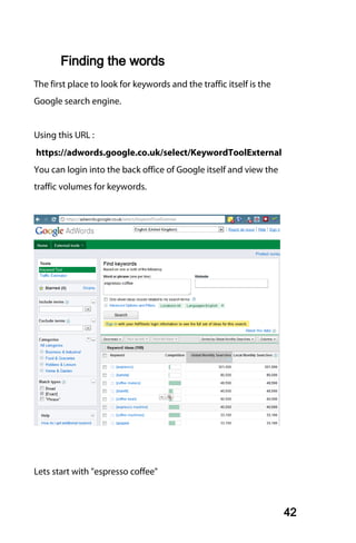 Finding the words
The first place to look for keywords and the traffic itself is the
Google search engine.


Using this URL :
https://adwords.google.co.uk/select/KeywordToolExternal
You can login into the back office of Google itself and view the
traffic volumes for keywords.




Lets start with "espresso coffee"



                                                                     42
 