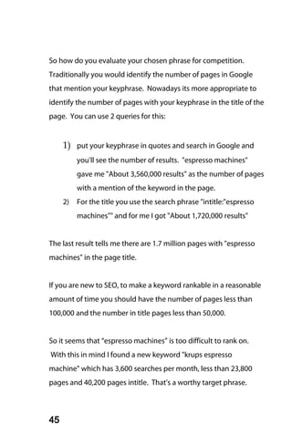 So how do you evaluate your chosen phrase for competition.
Traditionally you would identify the number of pages in Google
that mention your keyphrase. Nowadays its more appropriate to
identify the number of pages with your keyphrase in the title of the
page. You can use 2 queries for this:


     1) put your keyphrase in quotes and search in Google and
          you'll see the number of results. "espresso machines"
          gave me "About 3,560,000 results" as the number of pages
          with a mention of the keyword in the page.
     2)   For the title you use the search phrase "intitle:"espresso
          machines"" and for me I got "About 1,720,000 results"


The last result tells me there are 1.7 million pages with "espresso
machines" in the page title.


If you are new to SEO, to make a keyword rankable in a reasonable
amount of time you should have the number of pages less than
100,000 and the number in title pages less than 50,000.


So it seems that “espresso machines” is too difficult to rank on.
With this in mind I found a new keyword "krups espresso
machine" which has 3,600 searches per month, less than 23,800
pages and 40,200 pages intitle. That’s a worthy target phrase.



45
 
