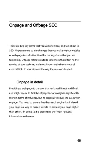 Onpage and Offpage SEO



These are two key terms that you will often hear and talk about in
SEO. Onpage refers to any changes that you make to your website
or web page to make it optimal for the keyphrase that you are
targetting. Offpage refers to outside influences that effect he the
ranking of your website, and most importantly the concept of
external links to your site and the way they are constructed.




       Onpage in detail
Providing a web page to the user that ranks well is not as difficult
as it might seem. In fact the offpage factors weigh in significantly
more in terms of influence, but its essential to cover the bases with
onpage. You need to ensure that the search engine has indexed
your page in a way to make it decide to present your page higher
than others. In doing so it is presenting the "most relevant"
information to the user.




                                                                  48
 