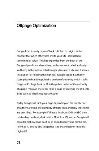 Offpage Optimization




Google from its early days as "back rub" had its origins in the
concept that when other sites link to your site - it must have
something of value. This has expanded from the basis of the
Google algorithm and combined with a concept called authority.
Authority is the measure that Google places on a site and it scores
this out of 10 (10 being the highest). Google keeps it authority
score private but does publish a version of authority which it calls
"page rank". Page Rank or PR is the public metric of the authority
of a page. You can check the PR of a page by entering the URL into
a site such as "checkmypagerank.com"


Today Google will rank your page depending on the number of
links there are to it, the authority of those links and how those links
are described. For example if I have a link from CNN or BBC, then
this is a high authority link (with a PR of 9 or 10), and so Google will
consider that my page must be of considerable value for the BBC
to link to it. So any SEO’s objective is to try and gather links of a
higher PR.



53
 
