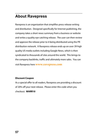 About Ravepress
Ravepress is an organization that simplifies press release writing
and distribution. Designed specifically for Internet publishing, the
company takes a short news summary from a business or website
and writes a quality eye catching release. The user can then review
and approve the release prior to it being distributed using the PR
distribution network. A Ravepress release ends up on over 39 high
quality US media outlets including Google News, which is then
syndicated to thousands of sites around the world. This brings to
the company backlinks, traffic and ultimately more sales. You can

visit Ravepress here www.ravepress.com




Discount Coupon
As a special offer to all readers, Ravepress are providing a discount
of 20% off your next release. Please enter this code when you
checkout. WARR10




57
 