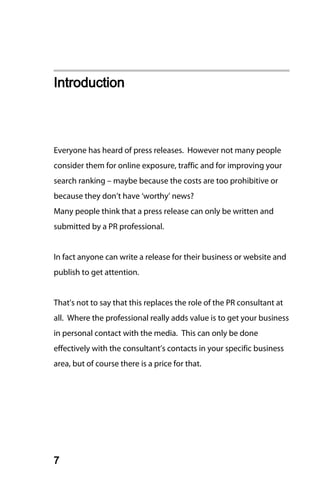 Introduction



Everyone has heard of press releases. However not many people
consider them for online exposure, traffic and for improving your
search ranking – maybe because the costs are too prohibitive or
because they don’t have ‘worthy’ news?
Many people think that a press release can only be written and
submitted by a PR professional.


In fact anyone can write a release for their business or website and
publish to get attention.


That’s not to say that this replaces the role of the PR consultant at
all. Where the professional really adds value is to get your business
in personal contact with the media. This can only be done
effectively with the consultant’s contacts in your specific business
area, but of course there is a price for that.




7
 