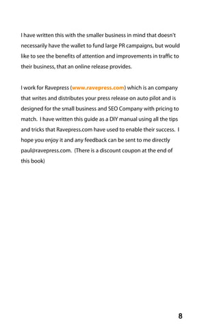 I have written this with the smaller business in mind that doesn’t
necessarily have the wallet to fund large PR campaigns, but would
like to see the benefits of attention and improvements in traffic to
their business, that an online release provides.


I work for Ravepress (www.ravepress.com) which is an company
that writes and distributes your press release on auto pilot and is
designed for the small business and SEO Company with pricing to
match. I have written this guide as a DIY manual using all the tips
and tricks that Ravepress.com have used to enable their success. I
hope you enjoy it and any feedback can be sent to me directly
paul@ravepress.com. (There is a discount coupon at the end of
this book)




                                                                      8
 