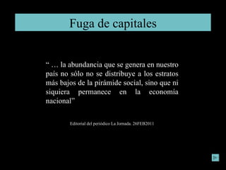 Fuga de capitales “ …  la abundancia que se genera en nuestro país no sólo no se distribuye a los estratos más bajos de la pirámide social, sino que ni siquiera permanece en la economía nacional” Editorial del periódico La Jornada. 26FEB2011 