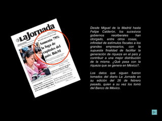 Desde Miguel de la Madrid hasta Felipe Calderón, los sucesivos gobiernos neoliberales han otorgado, entre otros cosas,  infinidad de estímulos fiscales a los grandes empresarios, con la supuesta finalidad de facilitar la generación de riqueza en el país y contribuir a una mejor distribución de la misma. ¿Qué pasa con la riqueza que se genera en México?.  Los datos que siguen fueron tomados del diario La Jornada en su edición del 26 de febrero pasado, quien a su vez los tomó del Banco de México. 