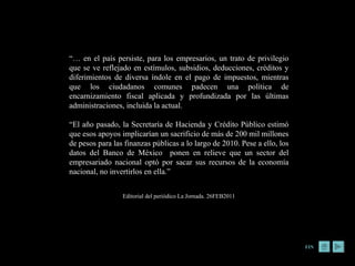 “…  en el país persiste, para los empresarios, un trato de privilegio que se ve reflejado en estímulos, subsidios, deducciones, créditos y diferimientos de diversa índole en el pago de impuestos, mientras que los ciudadanos comunes padecen una política de encarnizamiento fiscal aplicada y profundizada por las últimas administraciones, incluida la actual.  “ El año pasado, la Secretaría de Hacienda y Crédito Público estimó que esos apoyos implicarían un sacrificio de más de 200 mil millones de pesos para las finanzas públicas a lo largo de 2010. Pese a ello, los datos del Banco de México  ponen en relieve que un sector del empresariado nacional optó por sacar sus recursos de la economía nacional, no invertirlos en ella.” Editorial del periódico La Jornada. 26FEB2011 FIN 