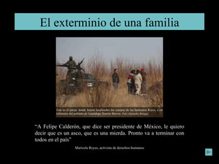 El exterminio de una familia “ A Felipe Calderón, que dice ser presidente de México, le quiero decir que es un asco, que es una mierda. Pronto va a terminar con todos en el país” Maricela Reyes, activista de derechos humanos Este es el paraje donde fueron localizados los cuerpos de los hermanos Reyes, a un kilómetro del poblado de Guadalupe Distrito Bravos.  Foto Alejandro Bringas 