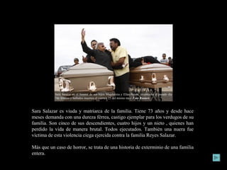Sara Salazar es viuda y matriarca de la familia. Tiene 73 años y desde hace meses demanda con una dureza férrea, castigo ejemplar para los verdugos de su familia. Son cinco de sus descendientes, cuatro hijos y un nieto , quienes han perdido la vida de manera brutal. Todos ejecutados. También una nuera fue víctima de esta violencia ciega ejercida contra la familia Reyes Salazar.  Más que un caso de horror, se trata de una historia de exterminio de una familia entera. Sara Salazar en el funeral de sus hijos Magdalena y Elías Reyes,  levantados  el pasado día 7de febrero y hallados muertos el viernes 25 del mismo mes.  Foto Reuters   