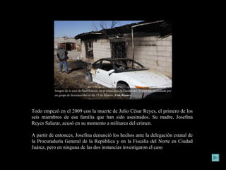 Todo empezó en el 2009 con la muerte de Julio César Reyes, el primero de los seis miembros de esa familia que han sido asesinados. Su madre, Josefina Reyes Salazar, acusó en su momento a militares del crimen.  A partir de entonces, Josefina denunció los hechos ante la delegación estatal de la Procuraduría General de la República y en la Fiscalía del Norte en Ciudad Juárez, pero en ninguna de las dos instancias investigaron el caso Imagen de la casa de Sara Salazar, en el municipio de Guadalupe, la cual fue incendiada por un grupo de desconocidos el día 15 de febrero.  Foto Reuters   