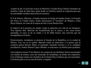 A partir de ahí, el activismo recayó en Marisela y Claudia Reyes Salazar, hermanas de Josefina e hijas de doña Sara, quien desde su trinchera asumió la exigencia para que las autoridades estatales detuvieran los asesinos.  El 9 de febrero, Marisela y Claudia iniciaron la huelga de hambre frente a la Fiscalía del Norte en Ciudad Juárez, donde denunciaron el "levantón" de Malena y Elías Reyes Salazar, así como de la esposa de éste, Luisa Ornelas Soto.  El objetivo de la protesta era simple: exigir la aparición con vida de sus hermanos. Tras algunos días, Marisela fue hospitalizada por el ayuno, y tres casas fueron quemadas, la suya, la de su madre y la de Malú García, otra activista que las acompañaba en la lucha.  Posteriormente, trasladaron su protesta al Senado de la República, en la ciudad de México. Una vez en la capital, Marisela relató en entrevistas a la prensa que la senadora petista Rosario Ibarra, el legislador Alejandro Encinas y el ex candidato presidencial, Andrés Manuel López Obrador, se acercaron a la familia para ayudarlas.  Esta mañana (viernes 25 de febrero), los cuerpos de sus familiares fueron encontrados con huellas de tortura, cerca del municipio de Guadalupe, de donde son originarios. Con el hallazgo suman seis miembros de la familia Reyes Salazar que son asesinados. La historia pasó a ser un caso de horror y tragedia. FIN 