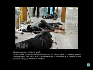 Manchas escarlata en Costa de Marfil Civiles heridos durante los enfrentamientos entre las fuerzas leales al Presidente saliente Laurent Gbagbo y los de su rival, Alassane Ouattara, se encuentran en el corredor de una clínica en Abidján, esperando ser atendidos. 
