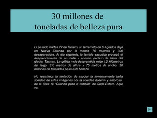 30 millones de  toneladas de belleza pura El pasado martes 22 de febrero, un terremoto de 6.3 grados dejó en Nueva Zelanda por lo menos 75 muertos y 300 desaparecidos. Al día siguiente, la terrible sacudida provocó el desprendimiento de un bello y enorme pedazo de hielo del glaciar Tasman. La gélida mole desprendida mide 1.2 kilómetros de largo, 330 metros de altura y 75 metros de ancho. 30 millones de toneladas pesa esta belleza. No resistimos la tentación de asociar la inmensamente bella soledad de estas imágenes con la soledad doliente y amorosa  de la lírica de “Cuando pase el temblor” de Soda Estero. Aquí va. 