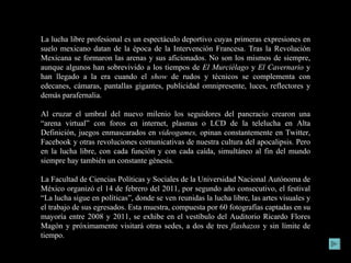 La lucha libre profesional es un espectáculo deportivo cuyas primeras expresiones en suelo mexicano datan de la época de la Intervención Francesa. Tras la Revolución Mexicana se formaron las arenas y sus aficionados. No son los mismos de siempre, aunque algunos han sobrevivido a los tiempos de  El Murciélago  y  El Cavernario  y han llegado a la era cuando el  show  de rudos y técnicos se complementa con edecanes, cámaras, pantallas gigantes, publicidad omnipresente, luces, reflectores y demás parafernalia. Al cruzar el umbral del nuevo milenio los seguidores del pancracio crearon una “arena virtual”   con foros en internet, plasmas o LCD de la telelucha en Alta Definición, juegos enmascarados en  videogames,  opinan constantemente en Twitter, Facebook y otras revoluciones comunicativas de nuestra cultura del apocalipsis. Pero en la lucha libre, con cada función y con cada caída, simultáneo al fin del mundo siempre hay también un constante génesis. La Facultad de Ciencias Políticas y Sociales de la Universidad Nacional Autónoma de México organizó el 14 de febrero del 2011, por segundo año consecutivo, el festival “La lucha sigue en políticas”, donde se ven reunidas la lucha libre, las artes visuales y el trabajo de sus egresados. Esta muestra, compuesta por 60 fotografías captadas en su mayoría entre 2008 y 2011, se exhibe en el vestíbulo del Auditorio Ricardo Flores Magón y próximamente visitará otras sedes, a dos de tres  flashazos  y sin límite de tiempo. 
