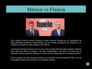 México vs Francia Tal y como lo dice la revista Proceso, el caso Florence Cassez es un “compendio de pifias judiciales, políticas y diplomáticas” que ha llevado al gobierno de Calderón a un “callejón sin salida” en este entuerto con Francia.  La francesa Florence Cassez con un poco más de siete años de haber llegado a México lleva cinco de ellos en prisión y ha sido sentenciada a 60 años de cárcel por el secuestro de tres personas. México y Francia se han enfrascado en una disputa insólita. Como muestra de este truculento enredo, va el extraño caso de Ezequiel Yadir, uno de los testigos claves para condenar a la madame Cassez.  