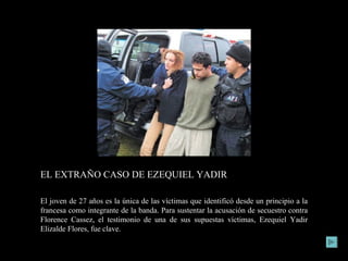 EL EXTRAÑO CASO DE EZEQUIEL YADIR Homero Campa y Jorge Carrasco/Proceso 1790 El joven de 27 años es la única de las víctimas que identificó desde un principio a la francesa como integrante de la banda. Para sustentar la acusación de secuestro contra Florence Cassez, el testimonio de una de sus supuestas víctimas, Ezequiel Yadir Elizalde Flores, fue clave. 