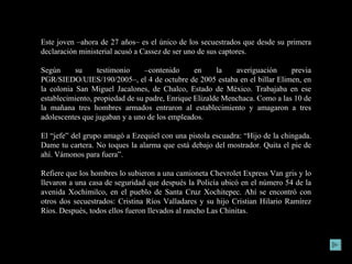 Este joven –ahora de 27 años– es el único de los secuestrados que desde su primera declaración ministerial acusó a Cassez de ser uno de sus captores. Según su testimonio –contenido en la averiguación previa PGR/SIEDO/UIES/190/2005–, el 4 de octubre de 2005 estaba en el billar Elimen, en la colonia San Miguel Jacalones, de Chalco, Estado de México. Trabajaba en ese establecimiento, propiedad de su padre, Enrique Elizalde Menchaca. Como a las 10 de la mañana tres hombres armados entraron al establecimiento y amagaron a tres adolescentes que jugaban y a uno de los empleados. El “jefe” del grupo amagó a Ezequiel con una pistola escuadra: “Hijo de la chingada. Dame tu cartera. No toques la alarma que está debajo del mostrador. Quita el pie de ahí. Vámonos para fuera”. Refiere que los hombres lo subieron a una camioneta Chevrolet Express Van gris y lo llevaron a una casa de seguridad que después la Policía ubicó en el número 54 de la avenida Xochimilco, en el pueblo de Santa Cruz Xochitepec. Ahí se encontró con otros dos secuestrados: Cristina Ríos Valladares y su hijo Cristian Hilario Ramírez Ríos. Después, todos ellos fueron llevados al rancho Las Chinitas. 