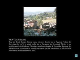 MONTAJE POLICIAL Fue ahí donde Genaro García Luna, entonces director de la Agencia Federal de Investigación (AFI) y actual titular de la Secretaría de Seguridad Pública y su colaborador Luis Cárdenas Palomino, actual coordinador de Seguridad Regional de esa secretaría, organizaron el montaje de rescate que fue transmitido en televisión la mañana del 9 de noviembre de 2005. 