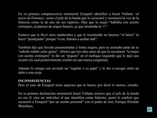 En su primera comparecencia ministerial Ezequiel identificó a Israel Vallarta –el novio de Florence– como el jefe de la banda que lo secuestró y reconoció la voz de la francesa como la de uno de sus captores. Dijo que la mujer “hablaba con acento extranjero, al parecer de origen francés, ya que arrastraba la ‘r’”. Sostuvo que le llevó unos sándwiches y que le recomendó no hacerse “el héroe” ni hacer “pendejadas” porque “si no, íbamos a acabar mal”. También dijo que llevaba pasamontañas y lentes negros, pero se asomaba parte de su “cabello teñido color güero”. Afirmó que tres días antes de que lo rescataran “la mujer con acento extranjero” le dio un “piquete” en el meñique izquierdo que le dejó una cicatriz (la cual posteriormente resultó ser una marca congénita). Además lo amagó con enviarle un “regalito a su papá” y le dio a escoger entre un dedo o una oreja. INCONSISTENCIAS Pero el caso de Ezequiel tiene aspectos que lo hacen, por decir lo menos, extraño. En su primera declaración ministerial Israel Vallarta sostuvo que el jefe de la banda no era él, sino un individuo al que identifica como Salustio, quien le confesó que secuestró a Ezequiel “por un asunto personal” con el padre de éste, Enrique Elizalde Menchaca. 