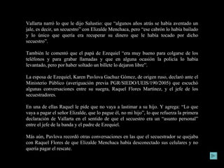 Vallarta narró lo que le dijo Salustio: que “algunos años atrás se había aventado un jale, es decir, un secuestro” con Elizalde Menchaca, pero “ese cabrón lo había bailado y lo único que quería era recuperar su dinero que le había tocado por dicho secuestro”. También le comentó que el papá de Ezequiel “era muy bueno para colgarse de los teléfonos y para grabar llamadas y que en alguna ocasión la policía lo había levantado, pero por haber soltado un billete lo dejaron libre”. La esposa de Ezequiel, Karen Pavlova Gachuz Gómez, de origen ruso, declaró ante el Ministerio Público (averiguación previa PGR/SIEDO/UEIS/190/2005) que escuchó algunas conversaciones entre su suegra, Raquel Flores Martínez, y el jefe de los secuestradores. En una de ellas Raquel le pide que no vaya a lastimar a su hijo. Y agrega: “Lo que vaya a pagar el señor Elizalde, que lo pague él, no mi hijo”, lo que refuerza la primera declaración de Vallarta en el sentido de que el secuestro era un “asunto personal” entre el jefe de la banda y el padre de Ezequiel. Más aún, Pavlova recordó otras conversaciones en las que el secuestrador se quejaba con Raquel Flores de que Elizalde Menchaca había desconectado sus celulares y no quería pagar el rescate. 