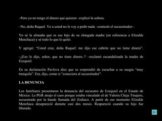 – Pero yo no tengo el dinero que quieren –explicó la señora. – No, doña Raquel. Yo a usted no le voy a pedir nada –contestó el secuestrador–.  Yo sé la alimaña que es ese hijo de su chingada madre (en referencia a Elizalde Menchaca) y sé todo lo que le quitó. Y agregó: “Usted cree, doña Raquel: me dijo ese cabrón que no tiene dinero”. – ¿Eso le dijo, señor, que no tiene dinero..? –exclamó escandalizada la madre de Ezequiel. En su declaración Pavlova dice que se sorprendió de escuchar a su suegra “muy tranquila”. Era, dijo, como si “conociera al secuestrador”. LA DENUNCIA Los familiares presentaron la denuncia del secuestro de Ezequiel en el Estado de México. La PGR atrajo el caso porque estaba vinculado al de Valeria Cheja Tinajero, secuestrada por la banda llamada del Zodiaco. A partir de ese momento Elizalde Menchaca desapareció durante casi dos meses. Reapareció cuando su hijo fue liberado. 