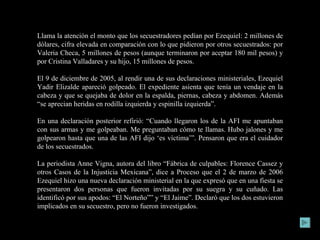 Llama la atención el monto que los secuestradores pedían por Ezequiel: 2 millones de dólares, cifra elevada en comparación con lo que pidieron por otros secuestrados: por Valeria Checa, 5 millones de pesos (aunque terminaron por aceptar 180 mil pesos) y por Cristina Valladares y su hijo, 15 millones de pesos. El 9 de diciembre de 2005, al rendir una de sus declaraciones ministeriales, Ezequiel Yadir Elizalde apareció golpeado. El expediente asienta que tenía un vendaje en la cabeza y que se quejaba de dolor en la espalda, piernas, cabeza y abdomen. Además “se aprecian heridas en rodilla izquierda y espinilla izquierda”. En una declaración posterior refirió: “Cuando llegaron los de la AFI me apuntaban con sus armas y me golpeaban. Me preguntaban cómo te llamas. Hubo jalones y me golpearon hasta que una de las AFI dijo ‘es víctima’”. Pensaron que era el cuidador de los secuestrados. La periodista Anne Vigna, autora del libro “Fábrica de culpables: Florence Cassez y otros Casos de la Injusticia Mexicana”, dice a Proceso que el 2 de marzo de 2006 Ezequiel hizo una nueva declaración ministerial en la que expresó que en una fiesta se presentaron dos personas que fueron invitadas por su suegra y su cuñado. Las identificó por sus apodos: “El Norteño”” y “El Jaime”. Declaró que los dos estuvieron implicados en su secuestro, pero no fueron investigados. 