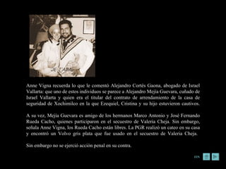 FIN Anne Vigna recuerda lo que le comentó Alejandro Cortés Gaona, abogado de Israel Vallarta: que uno de estos individuos se parece a Alejandro Mejía Guevara, cuñado de Israel Vallarta y quien era el titular del contrato de arrendamiento de la casa de seguridad de Xochimilco en la que Ezequiel, Cristina y su hijo estuvieron cautivos. A su vez, Mejía Guevara es amigo de los hermanos Marco Antonio y José Fernando Rueda Cacho, quienes participaron en el secuestro de Valeria Cheja. Sin embargo, señala Anne Vigna, los Rueda Cacho están libres. La PGR realizó un cateo en su casa y encontró un Volvo gris plata que fue usado en el secuestro de Valeria Cheja.  Sin embargo no se ejerció acción penal en su contra. 