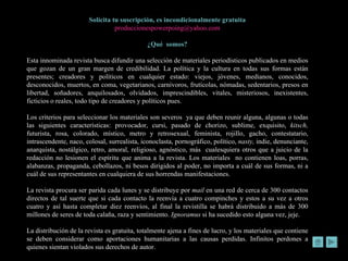 Solicita tu suscripción, es incondicionalmente gratuita [email_address] ¿Qué  somos? Esta innominada revista busca difundir una selección de materiales periodísticos publicados en medios que gozan de un gran margen de credibilidad. La política y la cultura en todas sus formas están presentes; creadores y políticos en cualquier estado: viejos, jóvenes, medianos, conocidos, desconocidos, muertos, en coma, vegetarianos, carnívoros, frutícolas, nómadas, sedentarios, presos en libertad, soñadores, anquilosados, olvidados, imprescindibles, vitales, misteriosos, inexistentes, ficticios o reales, todo tipo de creadores y políticos pues. Los criterios para seleccionar los materiales son severos  ya que deben reunir alguna, algunas o todas las siguientes características: provocador, cursi, pasado de chorizo, sublime, exquisito,  kitsch,  futurista, rosa, colorado, místico, metro y retrosexual, feminista, rojillo, gacho, contestatario, intrascendente, naco, colosal, surrealista, iconoclasta, pornográfico, político,  nasty,  indie, denunciante, anarquista, nostálgico, retro, amoral, religioso, agnóstico, más  cualesquiera otros que a juicio de la redacción no lesionen el espíritu que anima a la revista. Los materiales  no contienen loas, porras, alabanzas, propaganda, cebollazos, ni besos dirigidos al poder, no importa a cuál de sus formas, ni a cuál de sus representantes en cualquiera de sus horrendas manifestaciones.  La revista procura ser parida cada lunes y se distribuye por  mail  en una red de cerca de 300 contactos directos de tal suerte que si cada contacto la reenvía a cuatro compinches y estos a su vez a otros cuatro y así hasta completar diez reenvíos, al final la revistilla se habrá distribuido a más de 300 millones de seres de toda calaña, raza y sentimiento.  Ignoramus  si ha sucedido esto alguna vez, jeje. La distribución de la revista es gratuita, totalmente ajena a fines de lucro, y los materiales que contiene se deben considerar como aportaciones humanitarias a las causas perdidas. Infinitos perdones a quienes sientan violados sus derechos de autor.  