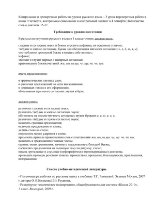 Контрольные и проверочные работы на уроках русского языка – 3 урока (проверочная работа в
конце 3 четверти, контрольное списывание и контрольный диктант в 4 четверти.) Количество
слов в диктанте 15-17.
Требования к уровню подготовки
В результате изучения русского языка в 1 классе ученик должен знать:
гласные и согласные звуки и буквы русского алфавита, их основные отличия;
твёрдые и мягкие согласные, буквы для обозначения мягкости согласных (и, е, ё, ю, я, ь);
употребление прописной буквы в именах собственных;
алфавит;
звонкие и глухие парные и непарные согласные;
правописание буквосочетаний жи, ши,ча,ща, чу, щу, чк, чн, щн;
иметь представление:
о грамматических группах слов;
о различии предложений по цели высказывания;
о признаках текста и его оформлении;
об основных признаках согласных звуков и букв;
должен уметь:
различать гласные и согласные звуки;
различать твёрдые и мягкие согласные звуки;
обозначать на письме мягкость согласных звуков буквами е, е, ю, я, и, ь;
различать твёрдые и глухие согласные звуки;
находить границы предложения;
отличать предложение от слова;
делить слова на слоги;
определять место ударения в слове;
применять правило правописания слов с сочетаниями жи, ши,ча,ща, чу, щу, чк, чн, щн;
находить в предложении главные члены;
ставить знаки препинания, начинать предложение с большой буквы;
составлять предложения на заданную тему по рисунку, схеме;
писать зрительные и слуховые (орфографически проговариваемые) диктанты;
приводить примеры речевого этикета: приветствия, прощания, благодарности, приглашения,
поздравления
Список учебно-методической литературы.
- Поурочные разработки по русскому языку к учебнику Т.Г. Рамзаевой. Экзамен Москва, 2007
г, авторы О. В.Колесова,И.В. Русакова,
- Развернутое тематическое планирование, общеобразовательная система «Школа 2010»,
1 класс, Волгоград, 2009 г.

 